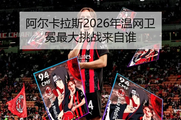 阿尔卡拉斯2026年温网卫冕最大挑战来自谁