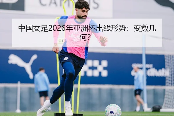 中国女足2026年亚洲杯出线形势：变数几何？